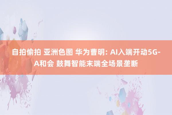 自拍偷拍 亚洲色图 华为曹明: AI入端开动5G-A和会 鼓舞智能末端全场景垄断