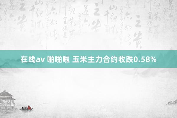 在线av 啪啪啦 玉米主力合约收跌0.58%