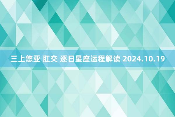 三上悠亚 肛交 逐日星座运程解读 2024.10.19