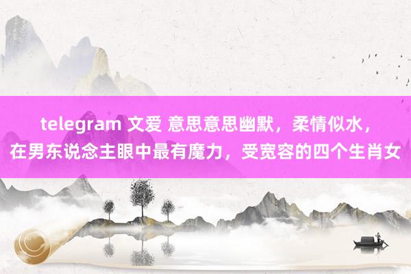 telegram 文爱 意思意思幽默，柔情似水，在男东说念主眼中最有魔力，受宽容的四个生肖女