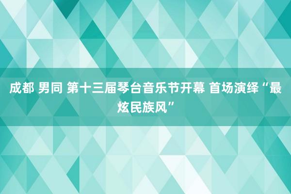 成都 男同 第十三届琴台音乐节开幕 首场演绎“最炫民族风”