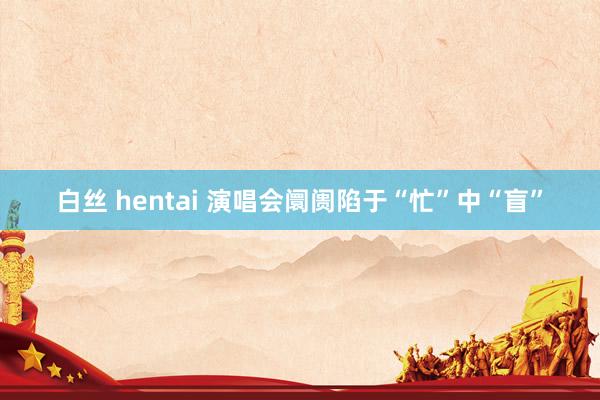 白丝 hentai 演唱会阛阓陷于“忙”中“盲”