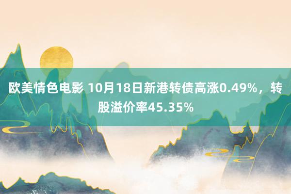 欧美情色电影 10月18日新港转债高涨0.49%，转股溢价率45.35%