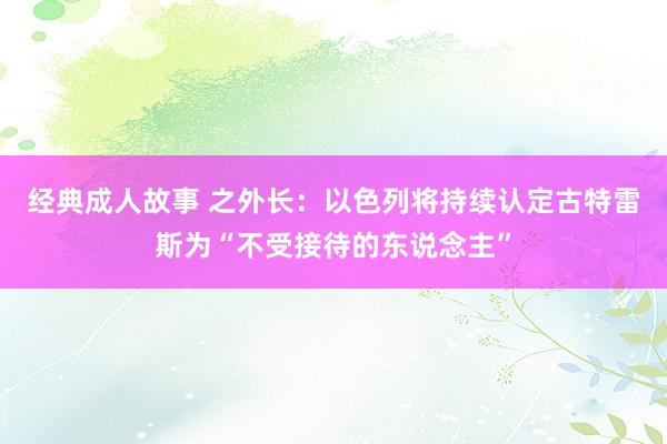 经典成人故事 之外长：以色列将持续认定古特雷斯为“不受接待的东说念主”