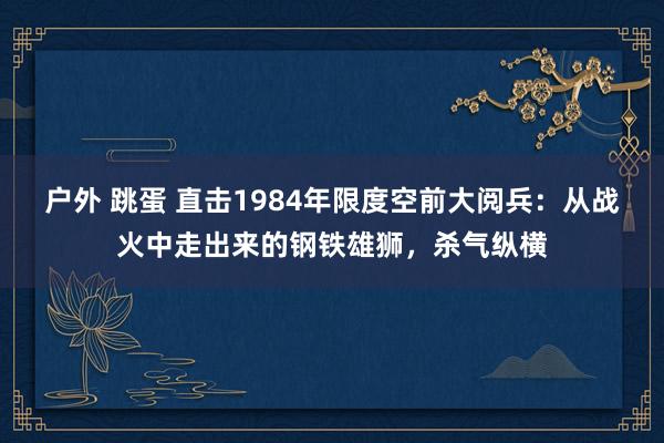 户外 跳蛋 直击1984年限度空前大阅兵：从战火中走出来的钢铁雄狮，杀气纵横