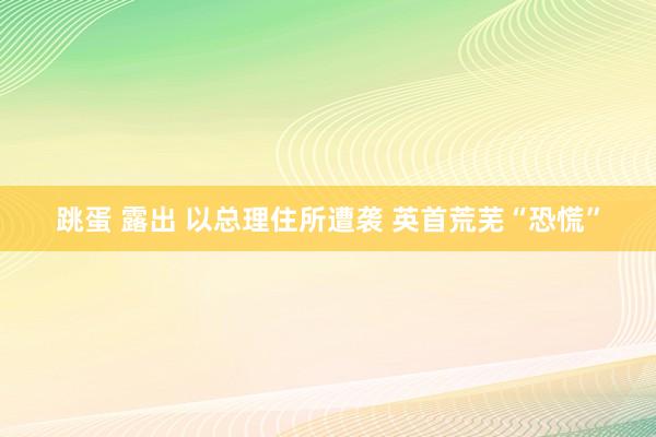 跳蛋 露出 以总理住所遭袭 英首荒芜“恐慌”