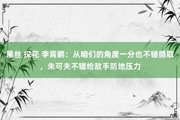 黑丝 探花 李霄鹏：从咱们的角度一分也不错摄取，朱可夫不错给敌手防地压力