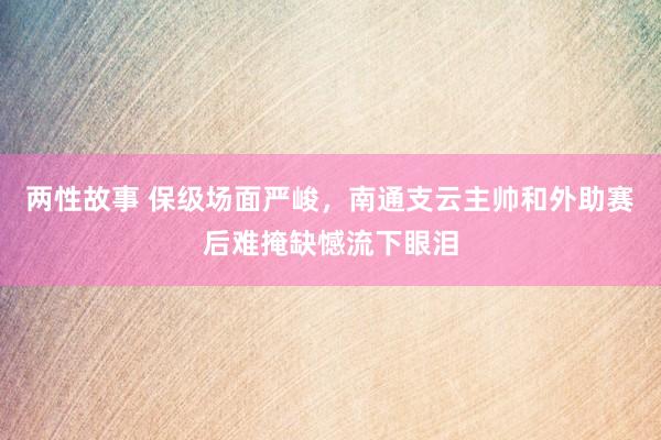 两性故事 保级场面严峻，南通支云主帅和外助赛后难掩缺憾流下眼泪