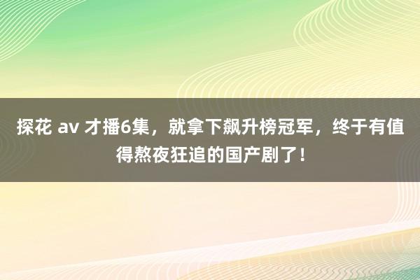 探花 av 才播6集，就拿下飙升榜冠军，终于有值得熬夜狂追的国产剧了！