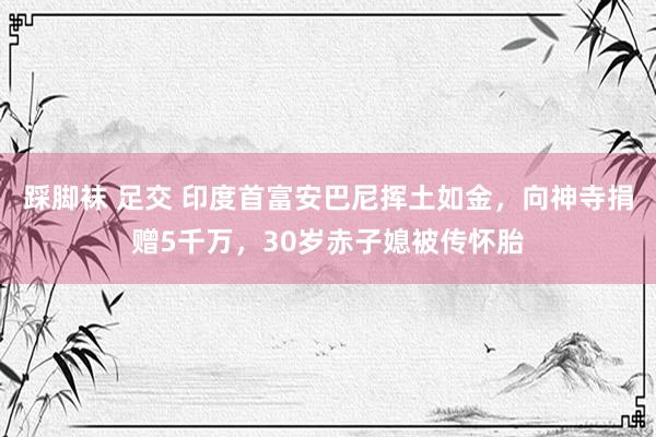 踩脚袜 足交 印度首富安巴尼挥土如金，向神寺捐赠5千万，30岁赤子媳被传怀胎