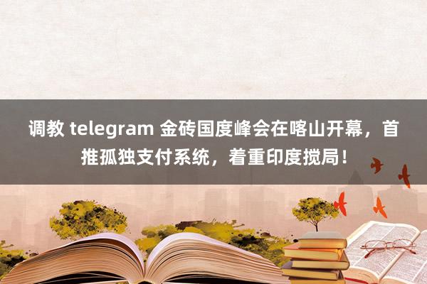 调教 telegram 金砖国度峰会在喀山开幕，首推孤独支付系统，着重印度搅局！