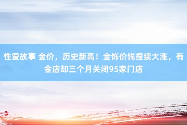 性爱故事 金价，历史新高！金饰价钱捏续大涨，有金店却三个月关闭95家门店