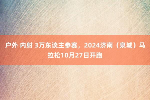 户外 内射 3万东谈主参赛，2024济南（泉城）马拉松10月27日开跑