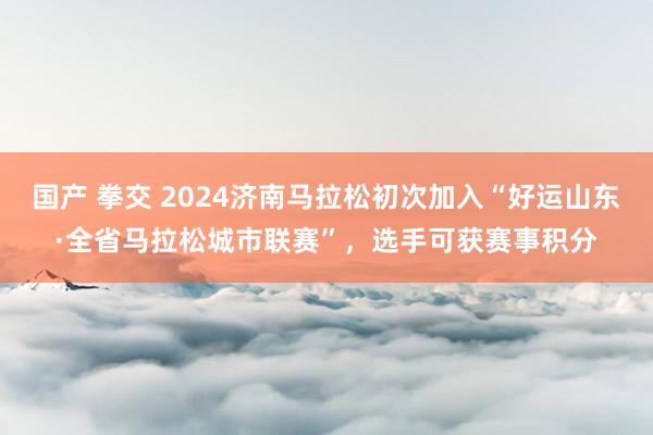 国产 拳交 2024济南马拉松初次加入“好运山东·全省马拉松城市联赛”，选手可获赛事积分