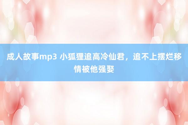 成人故事mp3 小狐狸追高冷仙君，追不上摆烂移情被他强娶