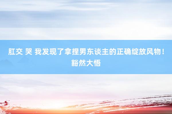 肛交 哭 我发现了拿捏男东谈主的正确绽放风物！豁然大悟