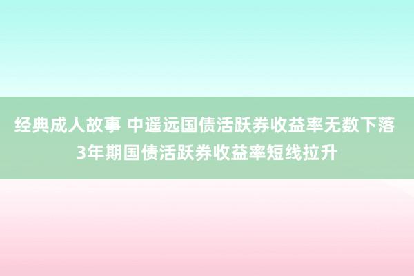 经典成人故事 中遥远国债活跃券收益率无数下落 3年期国债活跃券收益率短线拉升