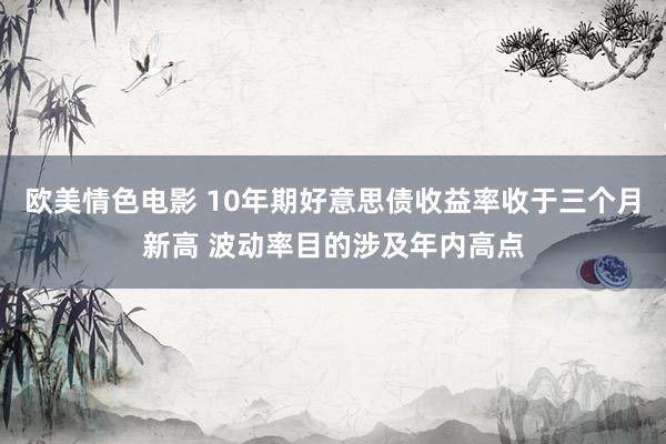 欧美情色电影 10年期好意思债收益率收于三个月新高 波动率目的涉及年内高点