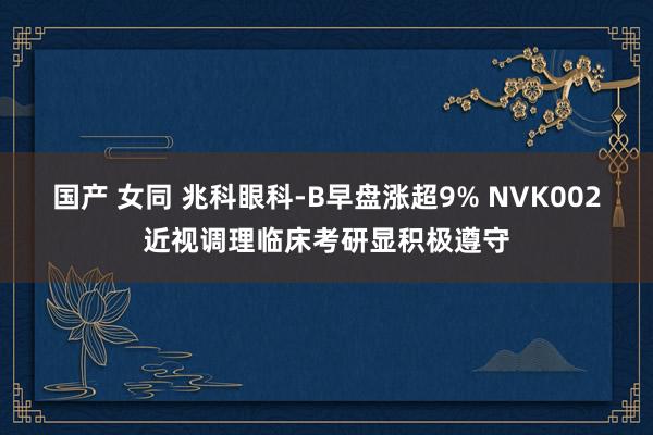 国产 女同 兆科眼科-B早盘涨超9% NVK002近视调理临床考研显积极遵守