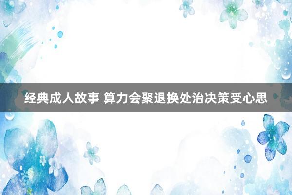 经典成人故事 算力会聚退换处治决策受心思