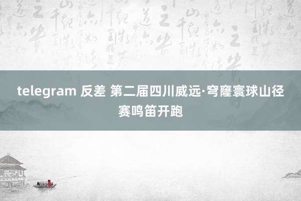 telegram 反差 第二届四川威远·穹窿寰球山径赛鸣笛开跑