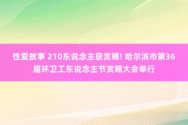 性爱故事 210东说念主获赏赐! 哈尔滨市第36届环卫工东说念主节赏赐大会举行