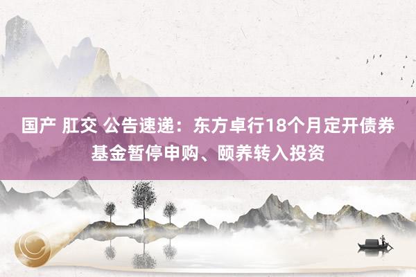 国产 肛交 公告速递：东方卓行18个月定开债券基金暂停申购、颐养转入投资