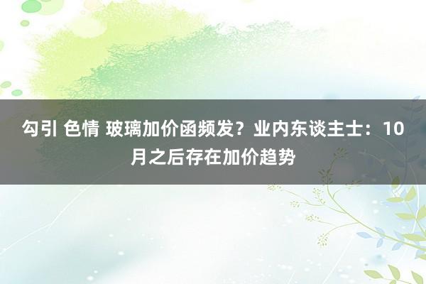 勾引 色情 玻璃加价函频发？业内东谈主士：10月之后存在加价趋势