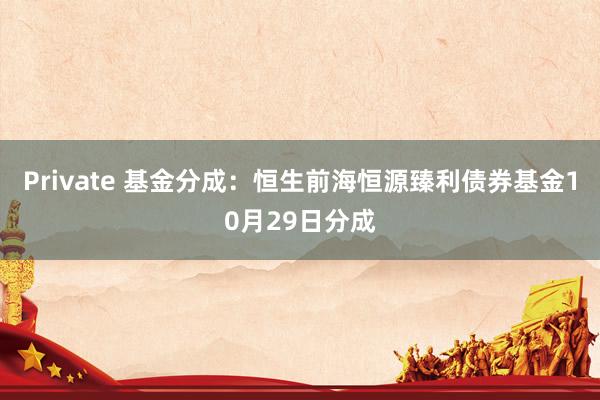 Private 基金分成：恒生前海恒源臻利债券基金10月29日分成