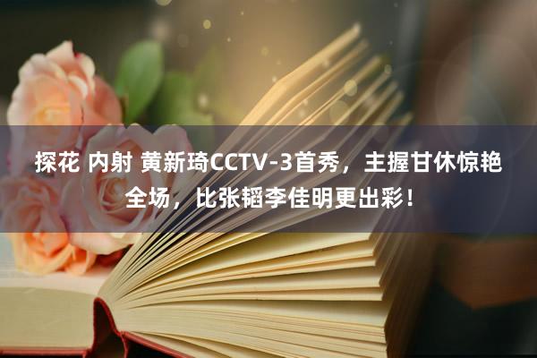 探花 内射 黄新琦CCTV-3首秀，主握甘休惊艳全场，比张韬李佳明更出彩！