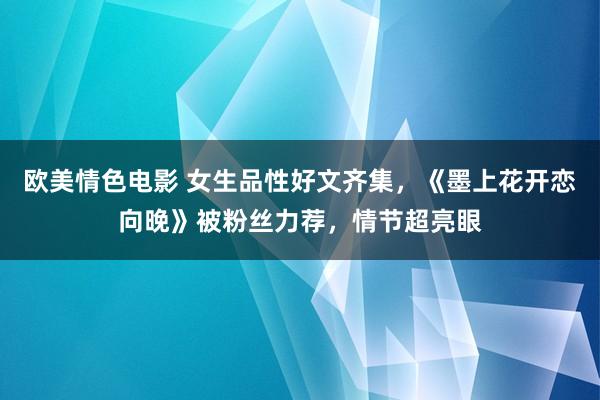 欧美情色电影 女生品性好文齐集，《墨上花开恋向晚》被粉丝力荐，情节超亮眼