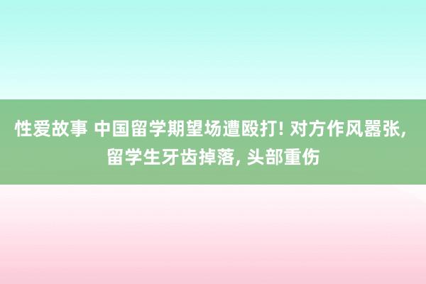 性爱故事 中国留学期望场遭殴打! 对方作风嚣张， 留学生牙齿掉落， 头部重伤