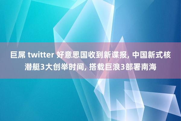 巨屌 twitter 好意思国收到新谍报， 中国新式核潜艇3大创举时间， 搭载巨浪3部署南海