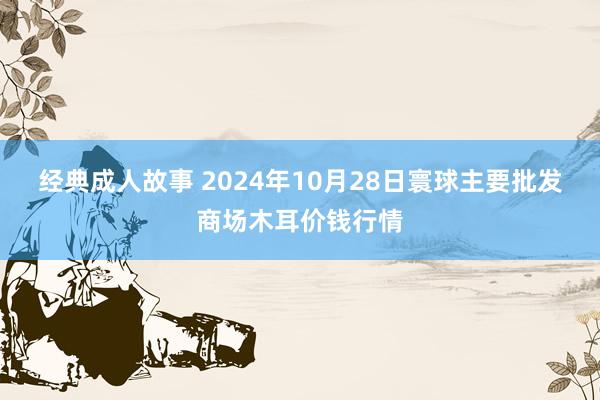 经典成人故事 2024年10月28日寰球主要批发商场木耳价钱行情