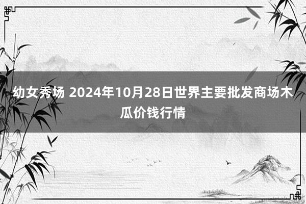 幼女秀场 2024年10月28日世界主要批发商场木瓜价钱行情