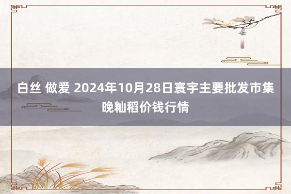 白丝 做爱 2024年10月28日寰宇主要批发市集晚籼稻价钱行情