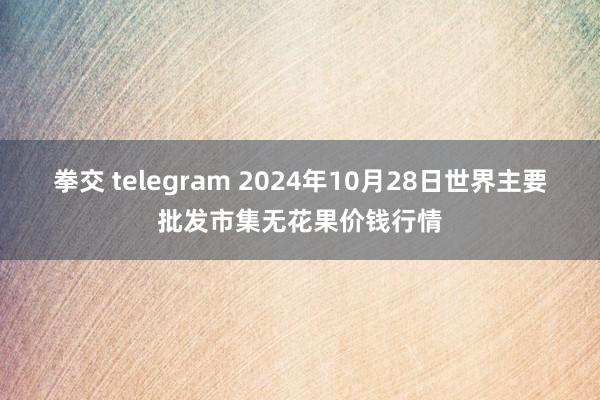 拳交 telegram 2024年10月28日世界主要批发市集无花果价钱行情