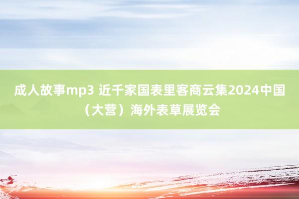 成人故事mp3 近千家国表里客商云集2024中国（大营）海外表草展览会