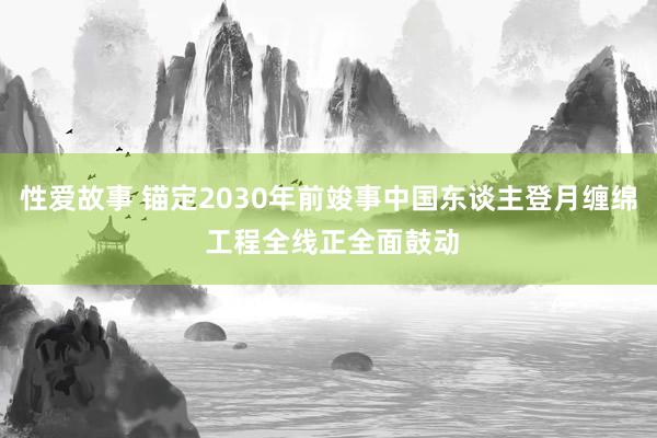 性爱故事 锚定2030年前竣事中国东谈主登月缠绵 工程全线正全面鼓动