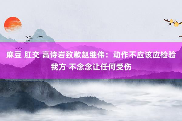 麻豆 肛交 高诗岩致歉赵继伟：动作不应该应检验我方 不念念让任何受伤