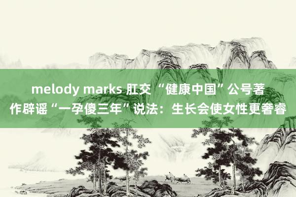 melody marks 肛交 “健康中国”公号著作辟谣“一孕傻三年”说法：生长会使女性更奢睿