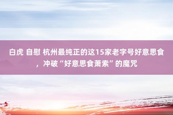 白虎 自慰 杭州最纯正的这15家老字号好意思食，冲破“好意思食萧索”的魔咒