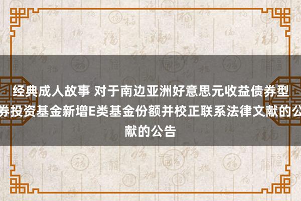 经典成人故事 对于南边亚洲好意思元收益债券型证券投资基金新增E类基金份额并校正联系法律文献的公告