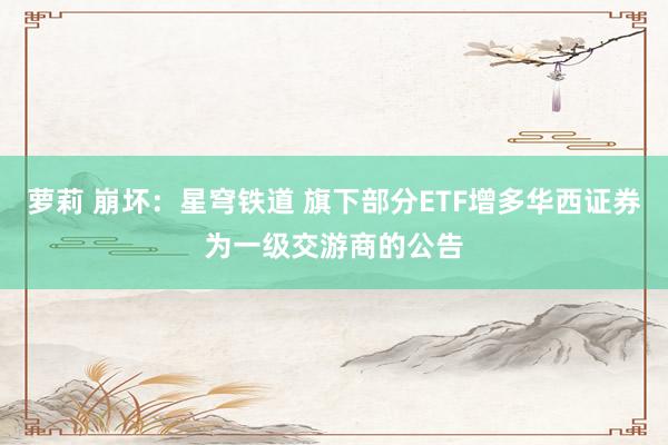 萝莉 崩坏：星穹铁道 旗下部分ETF增多华西证券为一级交游商的公告