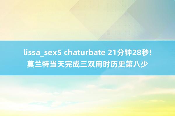 lissa_sex5 chaturbate 21分钟28秒!莫兰特当天完成三双用时历史第八少