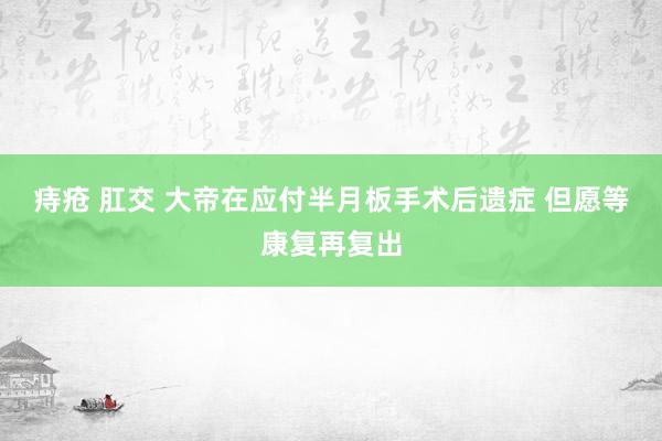 痔疮 肛交 大帝在应付半月板手术后遗症 但愿等康复再复出