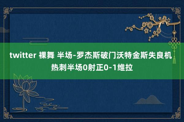 twitter 裸舞 半场-罗杰斯破门沃特金斯失良机 热刺半场0射正0-1维拉