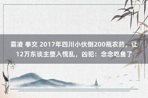 霸凌 拳交 2017年四川小伙倒200瓶农药，让12万东谈主堕入慌乱，凶犯：念念吃鱼了