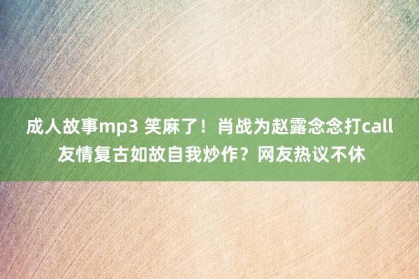 成人故事mp3 笑麻了！肖战为赵露念念打call 友情复古如故自我炒作？网友热议不休