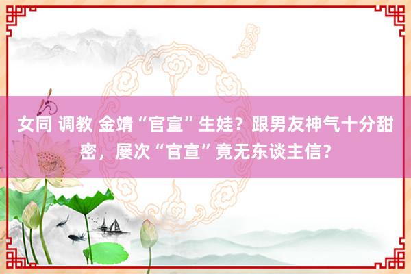 女同 调教 金靖“官宣”生娃？跟男友神气十分甜密，屡次“官宣”竟无东谈主信？